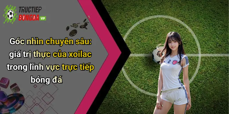 Góc nhìn chuyên sâu: giá trị thực của xoilac trong lĩnh vực trực tiếp bóng đá