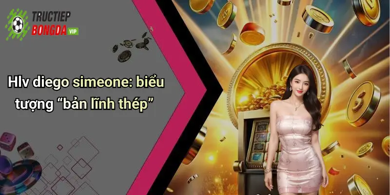 Hlv diego simeone: biểu tượng “bản lĩnh thép”