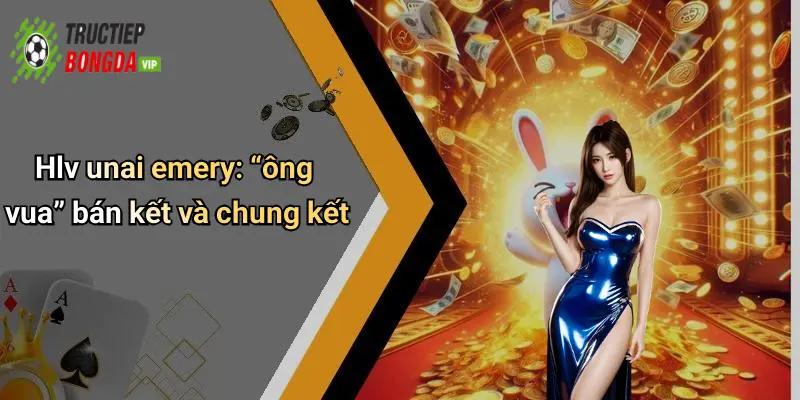 Hlv unai emery: “ông vua” bán kết và chung kết