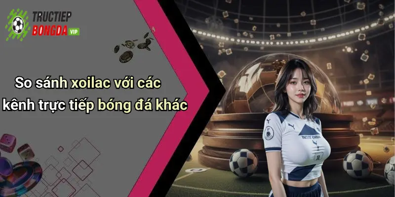 So sánh xoilac với các kênh trực tiếp bóng đá khác