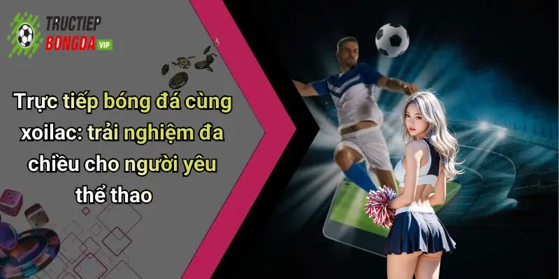 Trực tiếp bóng đá cùng xoilac: trải nghiệm đa chiều cho người yêu thể thao