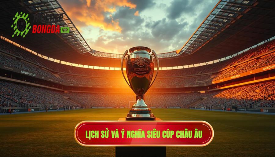 Lịch sử hình thành và ý nghĩa của Siêu Cúp Châu Âu